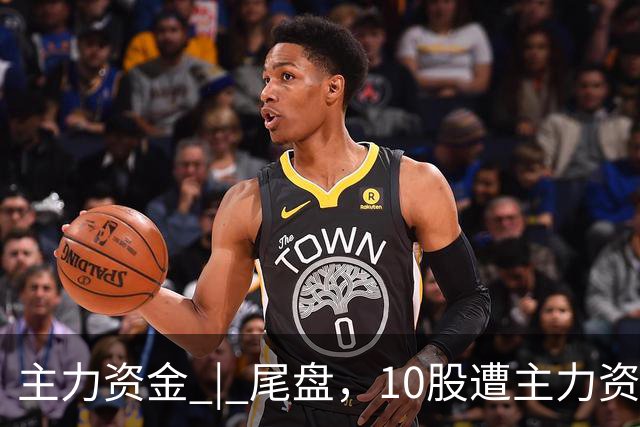 主力资金 | 尾盘，10股遭主力资金抛售超1亿元